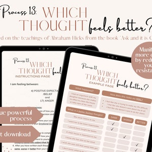 May include: A digital printable worksheet titled "Process 13: Which Thought Feels Better?" based on the teachings of Abraham Hicks from the book "Ask and it is Given". The worksheet is designed to help you manifest more easily by reducing your resistance. It includes a section for identifying a situation, how it makes you feel, and then provides a list of thoughts to choose from that may feel better.