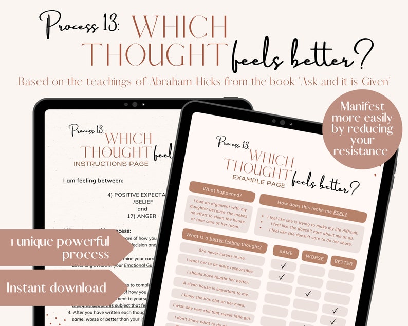 May include: A digital printable worksheet titled "Process 13: Which Thought Feels Better?" based on the teachings of Abraham Hicks from the book "Ask and it is Given". The worksheet is designed to help you manifest more easily by reducing your resistance. It includes a section for identifying a situation, how it makes you feel, and then provides a list of thoughts to choose from that may feel better.