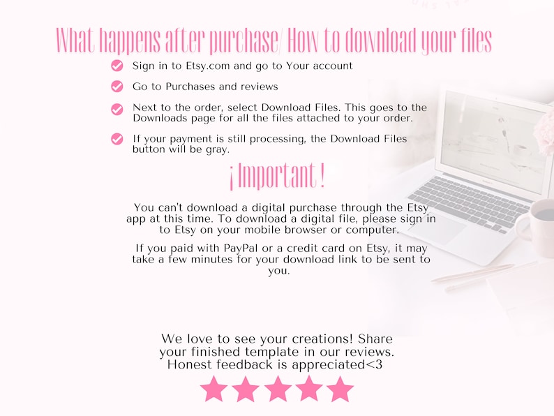 May include: A white laptop with a pink checkmark next to the text "Sign in to Etsy.com and go to Your account". The text "Important!" is in pink and the text "You can't download a digital purchase through the Etsy app at this time. To download a digital file, please sign in to Etsy on your mobile browser or computer." is in black. The text "We love to see your creations! Share your finished template in our reviews. Honest feedback is appreciated<3" is in black. Five pink stars are below the text.