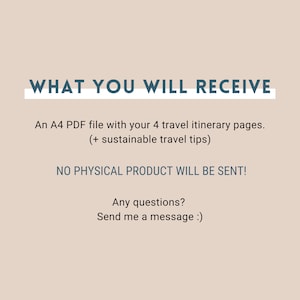 May include: Text on a beige background that reads "WHAT YOU WILL RECEIVE" in blue text with a white underline. Below the text is a description of what you will receive: "An A4 PDF file with your 4 travel itinerary pages. (+ sustainable travel tips)" and "NO PHYSICAL PRODUCT WILL BE SENT!" in blue text. Below that is "Any questions? Send me a message :)" in blue text.