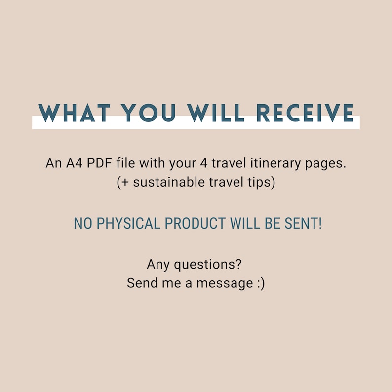 May include: Text on a beige background that reads "WHAT YOU WILL RECEIVE" in blue text with a white underline. Below the text is a description of what you will receive: "An A4 PDF file with your 4 travel itinerary pages. (+ sustainable travel tips)" and "NO PHYSICAL PRODUCT WILL BE SENT!" in blue text. Below that is "Any questions? Send me a message :)" in blue text.