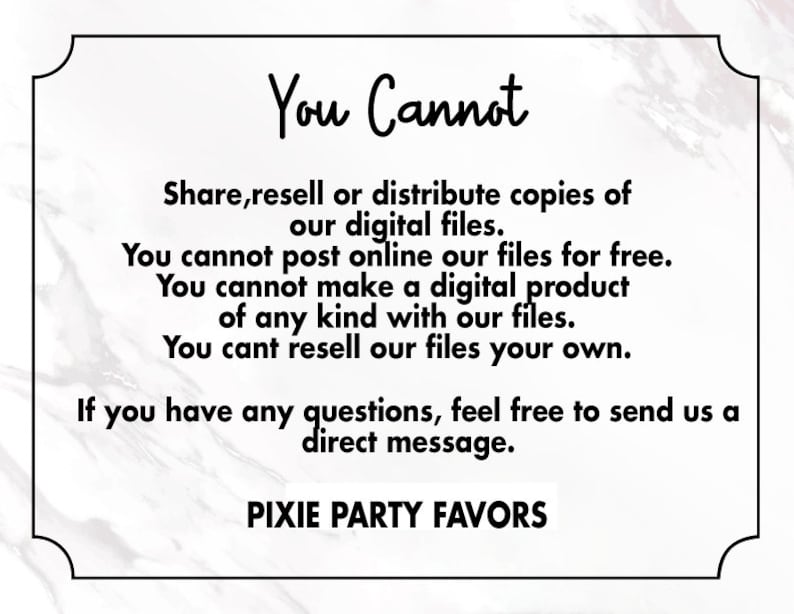 May include: Black and white text on a white marble background with a black border. The text reads: "You Cannot Share, resell or distribute copies of our digital files. You cannot post online our files for free. You cannot make a digital product of any kind with our files. You can't resell our files your own. If you have any questions, feel free to send us a direct message. PIXIE PARTY FAVORS"