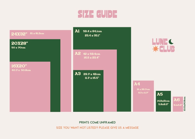 May include: A size guide for prints, showing different sizes in inches and centimeters. The sizes are A1, A2, A3, A4, A5, and A6. The print sizes are shown in a green and pink color scheme. The text "PRINTS COME UNFRAMED" is at the bottom of the image. The text "SIZE YOU WANT NOT LISTED? PLEASE GIVE US A MESSAGE" is at the bottom of the image.