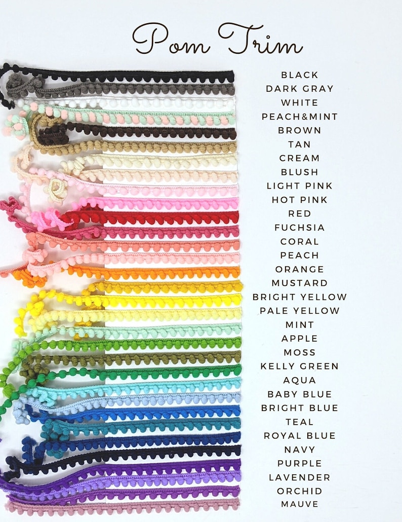May include: A variety of pom pom trim in different colors, including black, white, peach, brown, tan, cream, blush, light pink, hot pink, red, fuchsia, coral, peach, orange, mustard, bright yellow, pale yellow, mint, apple, moss, kelly green, aqua, baby blue, bright blue, teal, royal blue, navy, purple, lavender, orchid, and mauve.