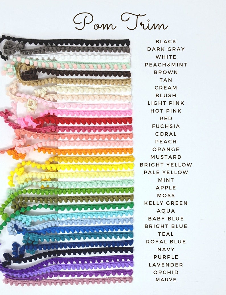 May include: A variety of pom pom trim in different colors, including black, dark gray, white, peach and mint, brown, tan, cream, blush, light pink, hot pink, red, fuchsia, coral, peach, orange, mustard, bright yellow, pale yellow, mint, apple, moss, kelly green, aqua, baby blue, bright blue, teal, royal blue, navy, purple, lavender, orchid, and mauve.