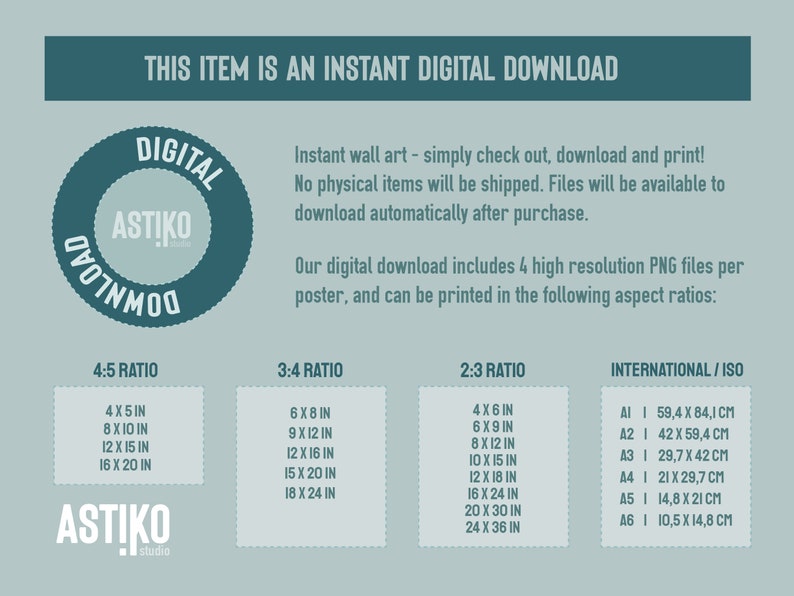 May include: A teal blue circle with the text "DIGITAL DOWNLOAD" and the logo "ASTIKO studio" inside. The text "This item is an instant digital download" is above the circle. The text below the circle describes the digital download as including 4 high resolution PNG files per poster, and can be printed in the following aspect ratios: 4:5, 3:4, 2:3, and International/ISO. The text lists the different sizes available for each aspect ratio in inches and centimetres.