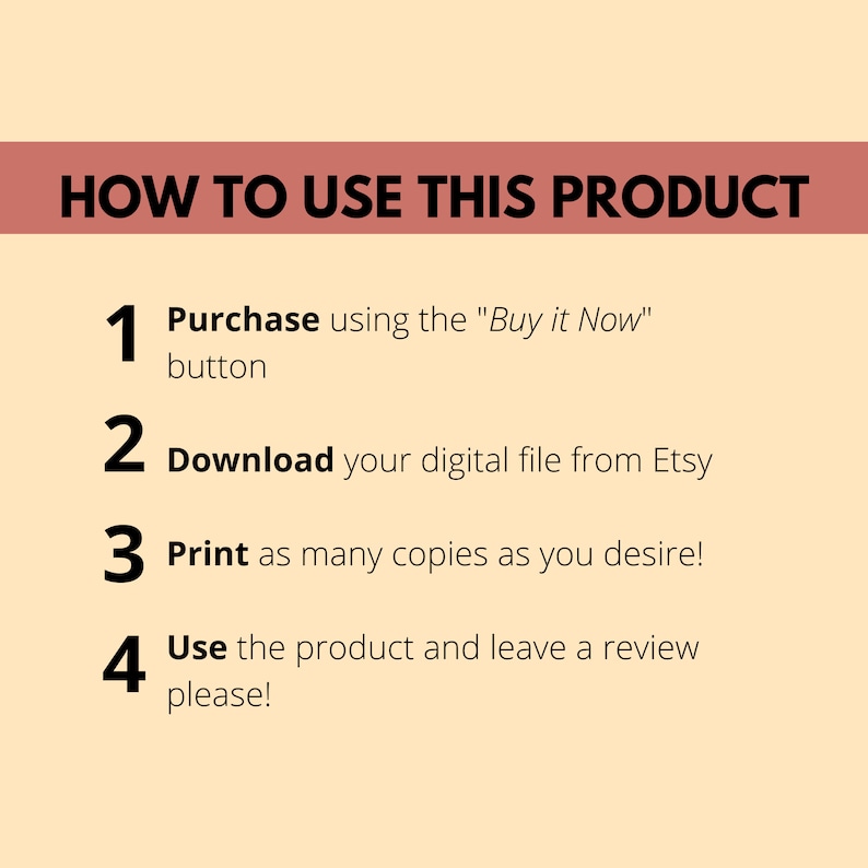 May include: A four-step guide on how to use a digital product purchased from Etsy. The steps are: 1. Purchase using the "Buy it Now" button, 2. Download your digital file from Etsy, 3. Print as many copies as you desire, and 4. Use the product and leave a review, please!