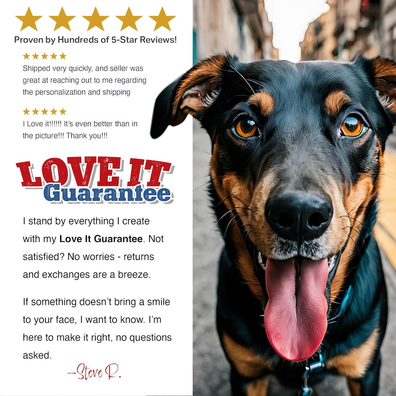 May include: A close-up of a dog's face with a black and brown coat. The dog is smiling with its tongue sticking out. The text "LOVE IT Guarantee" is in red and blue letters. The text reads "I stand by everything I create with my Love It Guarantee. Not satisfied? No worries - returns and exchanges are a breeze. If something doesn't bring a smile to your face, I want to know. I'm here to make it right, no questions asked. -Steve R."