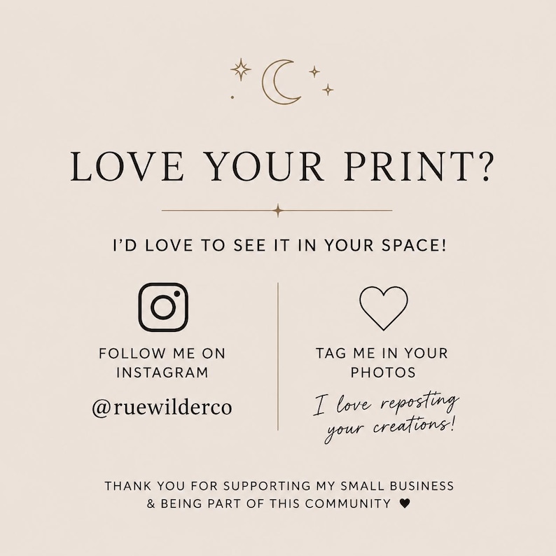 May include: A beige informational card featuring a crescent moon and stars icon at the top. The text reads: LOVE YOUR PRINT? I'D LOVE TO SEE IT IN YOUR SPACE! FOLLOW ME ON INSTAGRAM @ruewilderco, TAG ME IN YOUR PHOTOS, I love reposting your creations!, THANK YOU FOR SUPPORTING MY SMALL BUSINESS & BEING PART OF THIS COMMUNITY.