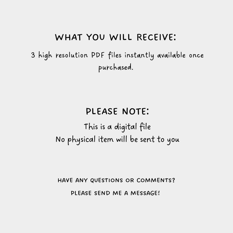 May include: Text on a white background that reads "WHAT YOU WILL RECEIVE: 3 high resolution PDF files instantly available once purchased. PLEASE NOTE: This is a digital file No physical item will be sent to you HAVE ANY QUESTIONS OR COMMENTS? PLEASE SEND ME A MESSAGE!"