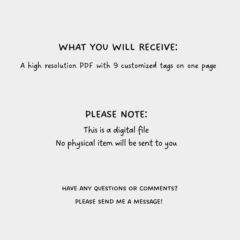 May include: Text on a white background that reads "WHAT YOU WILL RECEIVE: A high resolution PDF with 9 customized tags on one page" and "PLEASE NOTE: This is a digital file. No physical item will be sent to you." and "HAVE ANY QUESTIONS OR COMMENTS? PLEASE SEND ME A MESSAGE!"