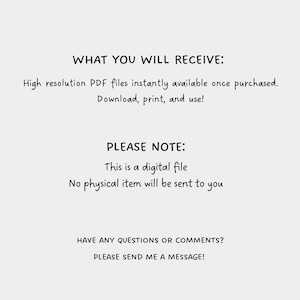 May include: Text on a white background that reads: 'WHAT YOU WILL RECEIVE: High resolution PDF files instantly available once purchased. Download, print, and use! PLEASE NOTE: This is a digital file. No physical item will be sent to you. HAVE ANY QUESTIONS OR COMMENTS? PLEASE SEND ME A MESSAGE!'