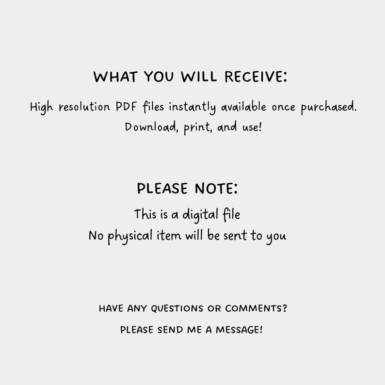 May include: Text on a white background that reads: 'WHAT YOU WILL RECEIVE: High resolution PDF files instantly available once purchased. Download, print, and use! PLEASE NOTE: This is a digital file. No physical item will be sent to you. HAVE ANY QUESTIONS OR COMMENTS? PLEASE SEND ME A MESSAGE!'