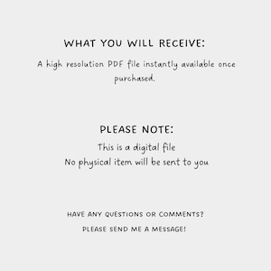 May include: Text on a white background that reads "WHAT YOU WILL RECEIVE: A high resolution PDF file instantly available once purchased. PLEASE NOTE: This is a digital file. No physical item will be sent to you. HAVE ANY QUESTIONS OR COMMENTS? PLEASE SEND ME A MESSAGE!"
