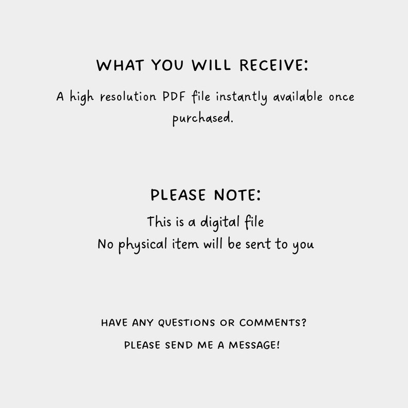 May include: Text on a white background that reads "WHAT YOU WILL RECEIVE: A high resolution PDF file instantly available once purchased. PLEASE NOTE: This is a digital file. No physical item will be sent to you. HAVE ANY QUESTIONS OR COMMENTS? PLEASE SEND ME A MESSAGE!"