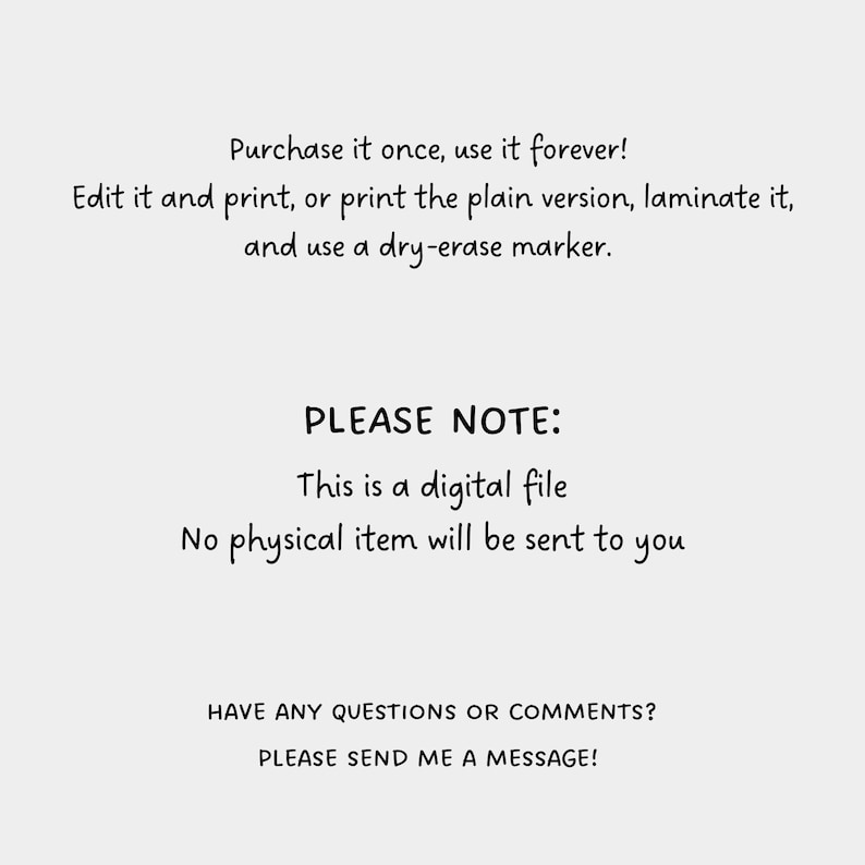 May include: Text-based image with the message: "Purchase it once, use it forever! Edit it and print, or print the plain version, laminate it, and use a dry-erase marker."  The image also includes the text: "PLEASE NOTE: This is a digital file. No physical item will be sent to you."  The image ends with the text: "HAVE ANY QUESTIONS OR COMMENTS? PLEASE SEND ME A MESSAGE!"