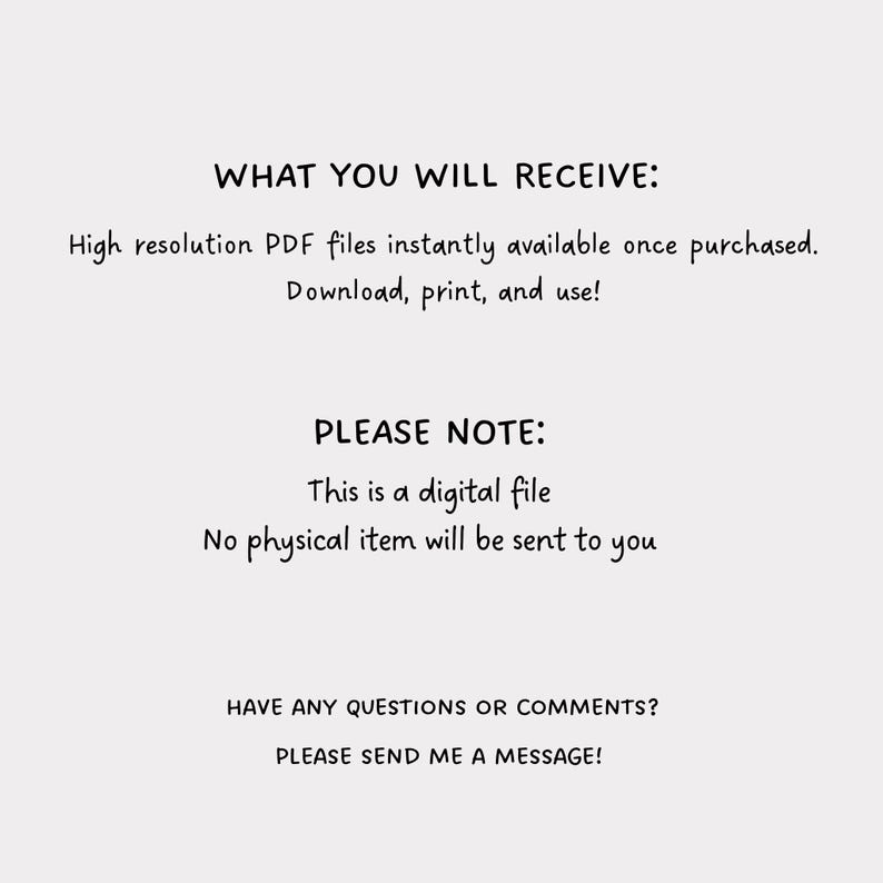 May include: Text on a white background that reads "WHAT YOU WILL RECEIVE: High resolution PDF files instantly available once purchased. Download, print, and use! PLEASE NOTE: This is a digital file No physical item will be sent to you HAVE ANY QUESTIONS OR COMMENTS? PLEASE SEND ME A MESSAGE!"