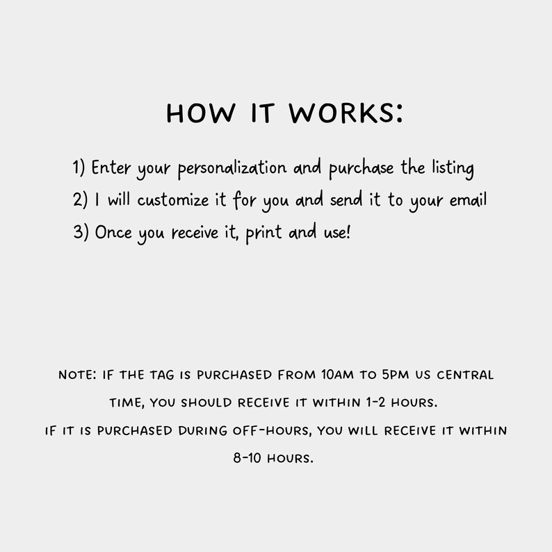 May include: How it works: Enter your personalization and purchase the listing. I will customize it for you and send it to your email. Once you receive it, print and use! Note: If the tag is purchased from 10 AM to 5 PM US Central Time, you should receive it within 1-2 hours. If it is purchased during off-hours, you will receive it within 8-10 hours.
