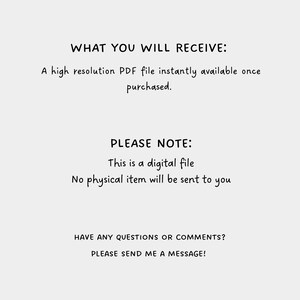 May include: Text on a white background that reads "WHAT YOU WILL RECEIVE: A high resolution PDF file instantly available once purchased. PLEASE NOTE: This is a digital file. No physical item will be sent to you. HAVE ANY QUESTIONS OR COMMENTS? PLEASE SEND ME A MESSAGE!"