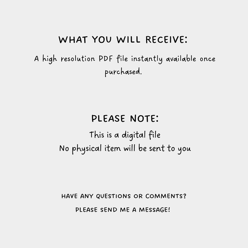 May include: Text on a white background that reads "WHAT YOU WILL RECEIVE: A high resolution PDF file instantly available once purchased. PLEASE NOTE: This is a digital file. No physical item will be sent to you. HAVE ANY QUESTIONS OR COMMENTS? PLEASE SEND ME A MESSAGE!"