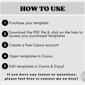 May include: A black and white graphic with instructions on how to use a Canva template. The steps are numbered 1 through 5. The text reads: "HOW TO USE", "Purchase your template", "Download the PDF file & click on the links to access your purchased templates", "Create a free Canva account", "Open templates in Canva", "Edit templates in Canva & Enjoy!", "If you have any issues or questions, please feel free to contact me on Etsy!" and "Canva".