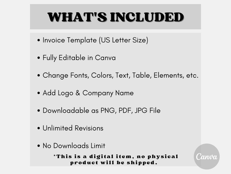 May include: A black and white text graphic on a gray background that says "WHAT'S INCLUDED" with a list of features for a digital invoice template. The features include: Invoice Template (US Letter Size), Fully Editable in Canva, Change Fonts, Colors, Text, Table, Elements, etc., Add Logo & Company Name, Downloadable as PNG, PDF, JPG File, Unlimited Revisions, No Downloads Limit. The text "This is a digital item, no physical product will be shipped." is at the bottom of the graphic. The Canva logo is in the bottom right corner.