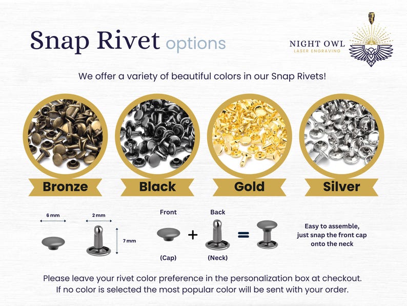 May include: Four close-up images of different colored snap rivets, bronze, black, gold, and silver.  A diagram shows how the snap rivet is assembled with a 6 mm cap, a 7 mm neck, and a 2 mm post.  The text reads "Snap Rivet options" and "We offer a variety of beautiful colors in our Snap Rivets!"  "Easy to assemble, just snap the front cap onto the neck."  "Please leave your rivet color preference in the personalization box at checkout. If no color is selected the most popular color will be sent with your order."