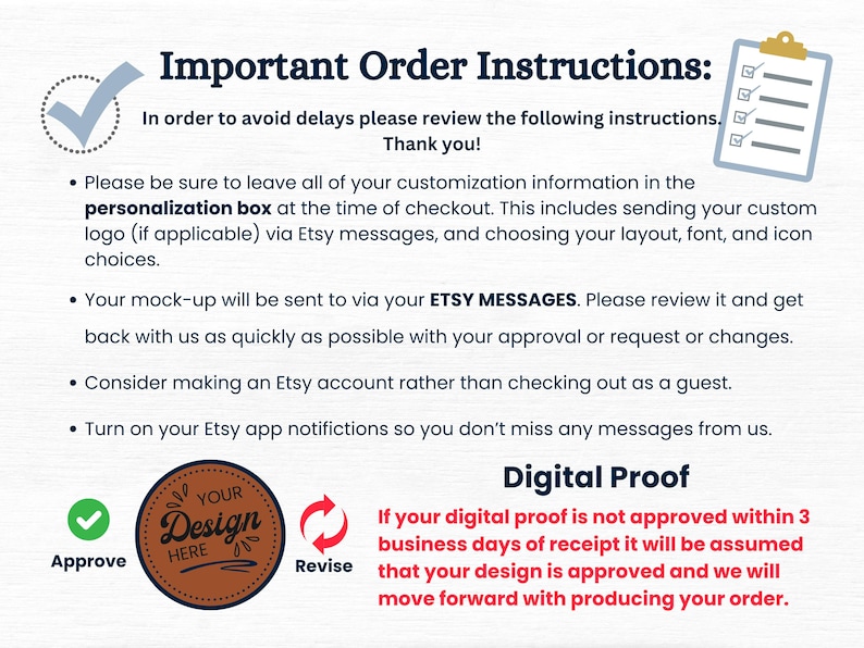 May include: A checklist with checkboxes and a green checkmark. Text reads: Important Order Instructions: In order to avoid delays please review the following instructions. Thank you! Please be sure to leave all of your customization information in the personalization box at the time of checkout. This includes sending your custom logo (if applicable) via Etsy messages, and choosing your layout, font, and icon choices. Your mock-up will be sent to via your ETSY MESSAGES. Please review it and get back with us as quickly as possible with your approval or request or changes. Consider making an Etsy account rather than checking out as a guest. Turn on your Etsy app notifications so you don't miss any messages from us.  YOUR Design HERE Approve Revise Digital Proof If your digital proof is not approved within 3 business days of receipt it will be assumed that your design is approved and we will move forward with producing your order.