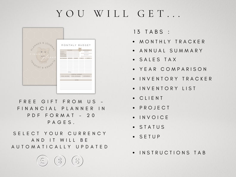 May include: A beige and white printable financial planner with 13 tabs, including monthly tracker, annual summary, sales tax, year comparison, inventory tracker, inventory list, client, project, invoice, status, setup, and instructions. The planner also includes a free gift of a financial planner in PDF format with 20 pages. The text "You Will Get..." is at the top of the image. The text "Free Gift From Us - Financial Planner in PDF Format - 20 Pages." is in the middle of the image. The text "Select Your Currency And It Will Be Automatically Updated" is at the bottom of the image. The text "13 Tabs:" is on the right side of the image. The text "Monthly Tracker, Annual Summary, Sales Tax, Year Comparison, Inventory Tracker, Inventory List, Client, Project, Invoice, Status, Setup, Instructions Tab" is on the right side of the image. The text "&pound; $ &euro;" is at the bottom of the image.