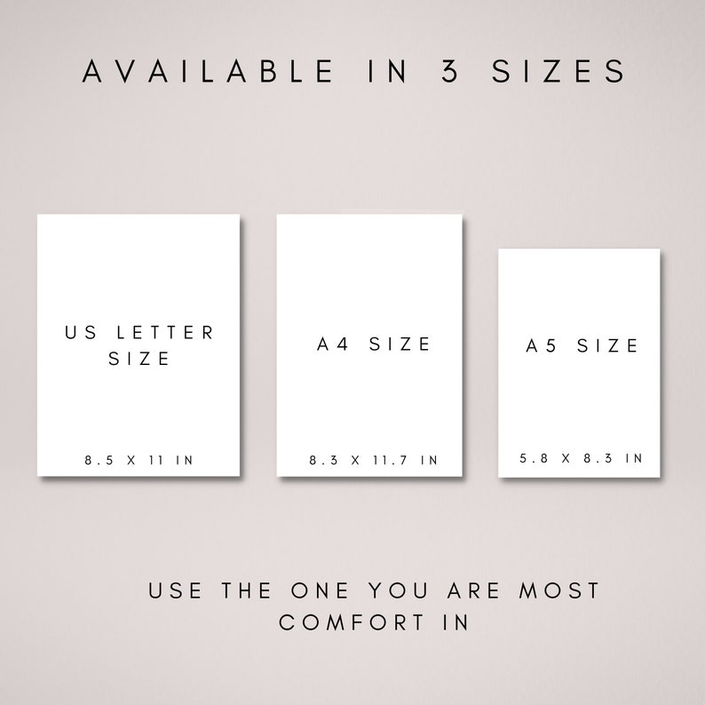 May include: A white poster with the text "AVAILABLE IN 3 SIZES" at the top. Three white rectangles with black text are below. The first rectangle says "US LETTER SIZE" with the dimensions "8.5 X 11 IN". The second rectangle says "A4 SIZE" with the dimensions "8.3 X 11.7 IN". The third rectangle says "A5 SIZE" with the dimensions "5.8 X 8.3 IN". The text at the bottom says "USE THE ONE YOU ARE MOST COMFORT IN".
