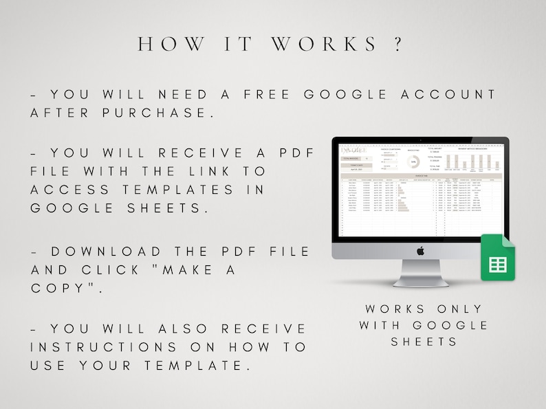 May include: A computer screen displaying a Google Sheets spreadsheet with a chart and data. The text "HOW IT WORKS?" is displayed above the computer screen. The text "YOU WILL NEED A FREE GOOGLE ACCOUNT AFTER PURCHASE." is displayed below the computer screen. The text "YOU WILL RECEIVE A PDF FILE WITH THE LINK TO ACCESS TEMPLATES IN GOOGLE SHEETS." is displayed below the computer screen. The text "DOWNLOAD THE PDF FILE AND CLICK "MAKE A COPY"." is displayed below the computer screen. The text "YOU WILL ALSO RECEIVE INSTRUCTIONS ON HOW TO USE YOUR TEMPLATE." is displayed below the computer screen. The text "WORKS ONLY WITH GOOGLE SHEETS" is displayed below the computer screen.