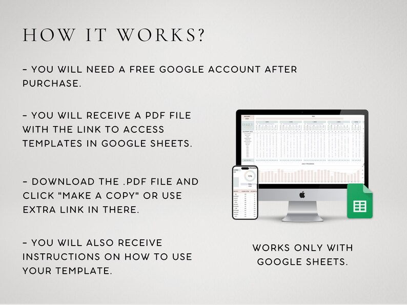 May include: A digital illustration showing how to use a Google Sheets template. The image shows a computer screen, a smartphone, and a Google Sheets icon. The text on the image reads: "HOW IT WORKS? - YOU WILL NEED A FREE GOOGLE ACCOUNT AFTER PURCHASE. - YOU WILL RECEIVE A PDF FILE WITH THE LINK TO ACCESS TEMPLATES IN GOOGLE SHEETS. - DOWNLOAD THE .PDF FILE AND CLICK "MAKE A COPY" OR USE EXTRA LINK IN THERE. - YOU WILL ALSO RECEIVE INSTRUCTIONS ON HOW TO USE YOUR TEMPLATE. WORKS ONLY WITH GOOGLE SHEETS."