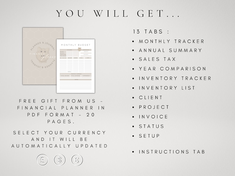 May include: A beige and white printable financial planner with 13 tabs, including monthly tracker, annual summary, sales tax, year comparison, inventory tracker, inventory list, client, project, invoice, status, setup, and instructions. The planner also includes a free gift of a financial planner in PDF format with 20 pages. The text "You Will Get..." is at the top of the image. The text "Free Gift From Us - Financial Planner in PDF Format - 20 Pages." is in the middle of the image. The text "Select Your Currency And It Will Be Automatically Updated" is at the bottom of the image. The image also includes currency symbols for the British pound, the US dollar, and the Euro.