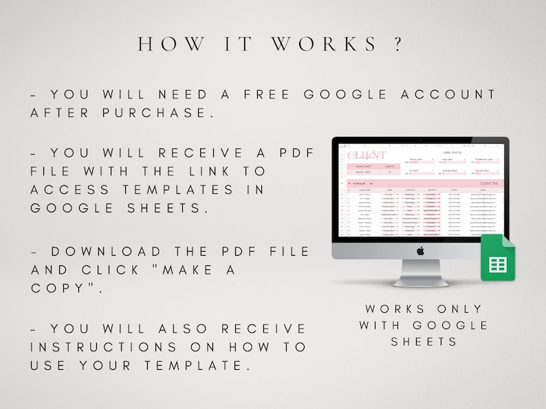 May include: A computer screen displaying a Google Sheets spreadsheet with the text "CLIENT" in the header. The text "HOW IT WORKS?" is displayed above the computer screen. The text "YOU WILL NEED A FREE GOOGLE ACCOUNT AFTER PURCHASE." is displayed below the computer screen. The text "YOU WILL RECEIVE A PDF FILE WITH THE LINK TO ACCESS TEMPLATES IN GOOGLE SHEETS." is displayed below the text "YOU WILL NEED A FREE GOOGLE ACCOUNT AFTER PURCHASE.". The text "DOWNLOAD THE PDF FILE AND CLICK "MAKE A COPY"". is displayed below the text "YOU WILL RECEIVE A PDF FILE WITH THE LINK TO ACCESS TEMPLATES IN GOOGLE SHEETS.". The text "YOU WILL ALSO RECEIVE INSTRUCTIONS ON HOW TO USE YOUR TEMPLATE." is displayed below the text "DOWNLOAD THE PDF FILE AND CLICK "MAKE A COPY"". The text "WORKS ONLY WITH GOOGLE SHEETS" is displayed below the computer screen.