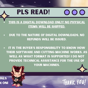 May include: A green and purple digital download notice with the text "PLS READ!" and "THIS IS A DIGITAL DOWNLOAD ONLY! NO PHYSICAL ITEMS WILL BE SHIPPED."  The notice also includes the text "DUE TO THE NATURE OF DIGITAL DOWNLOADS, NO REFUNDS WILL BE ISSUED." and "IT IS THE BUYER'S RESPONSIBILITY TO KNOW HOW THEIR SOFTWARE AND CUTTING MACHINE WORKS. AS WELL AS WHAT FORMAT IS SUPPORTED! I DO NOT PROVIDE TECHNICAL ASSISTANCE FOR THE USE OF YOUR MACHINES."  The notice is illustrated with a cartoon character and stars.