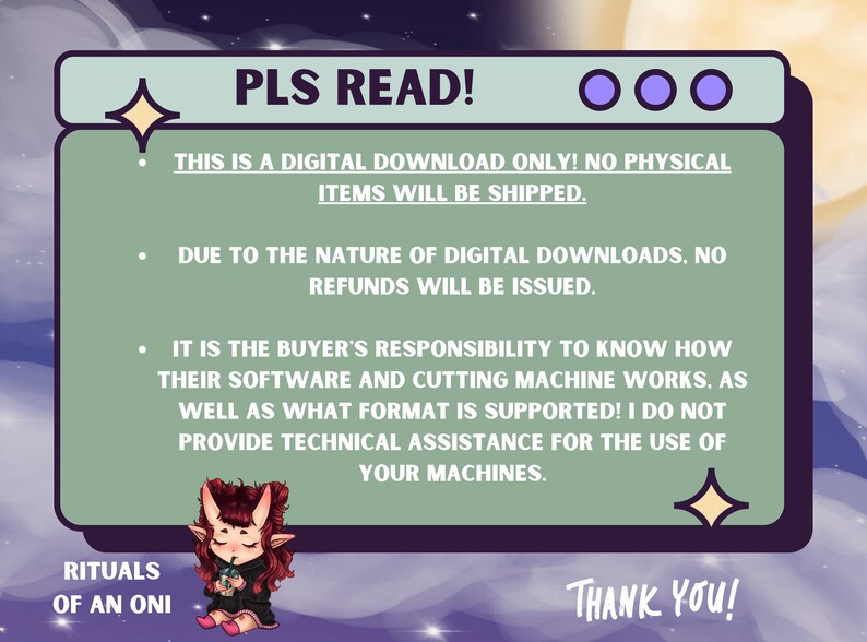 May include: A green and purple digital download notice with the text "PLS READ!" and "THIS IS A DIGITAL DOWNLOAD ONLY! NO PHYSICAL ITEMS WILL BE SHIPPED."  The notice also includes the text "DUE TO THE NATURE OF DIGITAL DOWNLOADS, NO REFUNDS WILL BE ISSUED." and "IT IS THE BUYER'S RESPONSIBILITY TO KNOW HOW THEIR SOFTWARE AND CUTTING MACHINE WORKS. AS WELL AS WHAT FORMAT IS SUPPORTED! I DO NOT PROVIDE TECHNICAL ASSISTANCE FOR THE USE OF YOUR MACHINES."  The notice is illustrated with a cartoon character and stars.