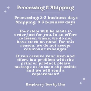 May include: Purple background with white text explaining the processing and shipping times for custom made items. The text reads "Processing & Shipping" "Processing: 2-5 business days" "Shipping: 3-5 business days" "Your item will be made to order just for you. In an effort to lessen waste, we do not have stock on hand. For this reason, we do not accept returns or exchanges." "If you receive your item and there is a problem with the print or product, please message us as soon as possible and we will send a replacement!" "Raspberry Tees by Lisa"