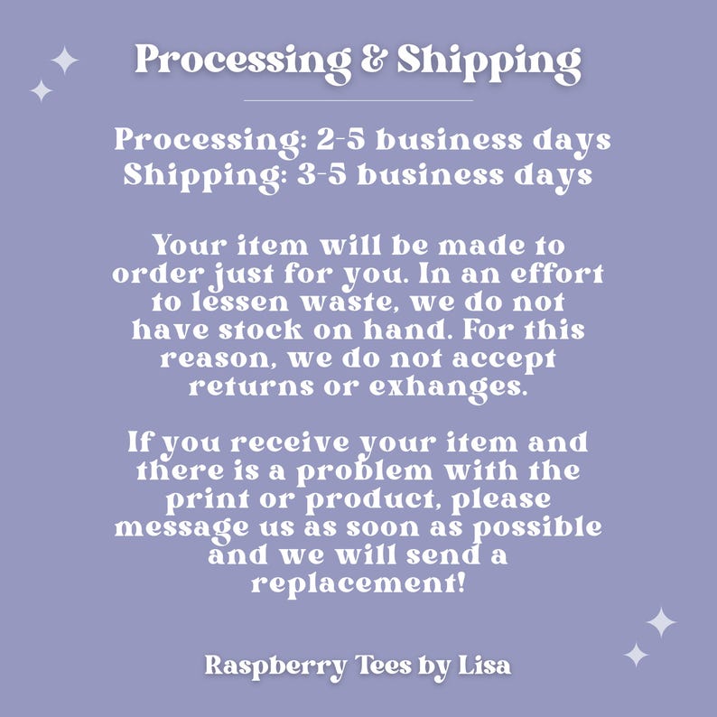 May include: Purple background with white text explaining the processing and shipping times for custom made items. The text reads "Processing & Shipping" "Processing: 2-5 business days" "Shipping: 3-5 business days" "Your item will be made to order just for you. In an effort to lessen waste, we do not have stock on hand. For this reason, we do not accept returns or exchanges." "If you receive your item and there is a problem with the print or product, please message us as soon as possible and we will send a replacement!" "Raspberry Tees by Lisa"