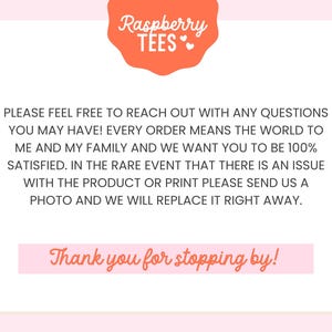May include: Pink background with a text overlay that reads "Raspberry TEES" in a white font with a pink heart. The text below reads "PLEASE FEEL FREE TO REACH OUT WITH ANY QUESTIONS YOU MAY HAVE! EVERY ORDER MEANS THE WORLD TO ME AND MY FAMILY AND WE WANT YOU TO BE 100% SATISFIED. IN THE RARE EVENT THAT THERE IS AN ISSUE WITH THE PRODUCT OR PRINT PLEASE SEND US A PHOTO AND WE WILL REPLACE IT RIGHT AWAY. Thank you for stopping by!"