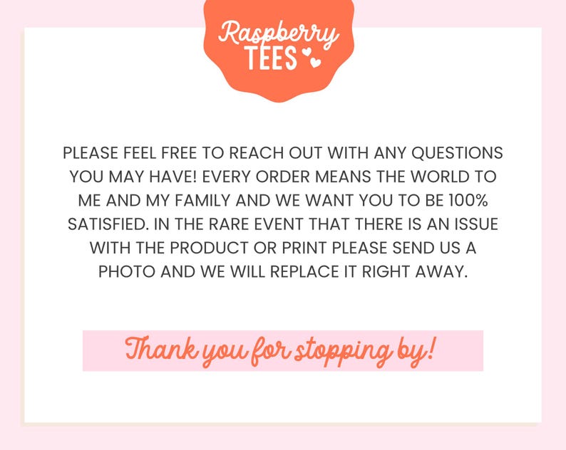 May include: Pink background with a text overlay that reads "Raspberry TEES" in a white font with a pink heart. The text below reads "PLEASE FEEL FREE TO REACH OUT WITH ANY QUESTIONS YOU MAY HAVE! EVERY ORDER MEANS THE WORLD TO ME AND MY FAMILY AND WE WANT YOU TO BE 100% SATISFIED. IN THE RARE EVENT THAT THERE IS AN ISSUE WITH THE PRODUCT OR PRINT PLEASE SEND US A PHOTO AND WE WILL REPLACE IT RIGHT AWAY. Thank you for stopping by!"