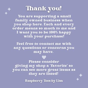 May include: A purple background with white text that says "Thank you!" and explains that you are supporting a small family owned business when you shop here. The text also says that each order means so much to the seller and that they want you to be 100% happy with your purchase. The text encourages you to contact the seller with any questions or concerns. The text also asks you to consider giving the shop a "favorite" so you can see more great items as they are listed. The text ends with "Raspberry Tees by Lisa".