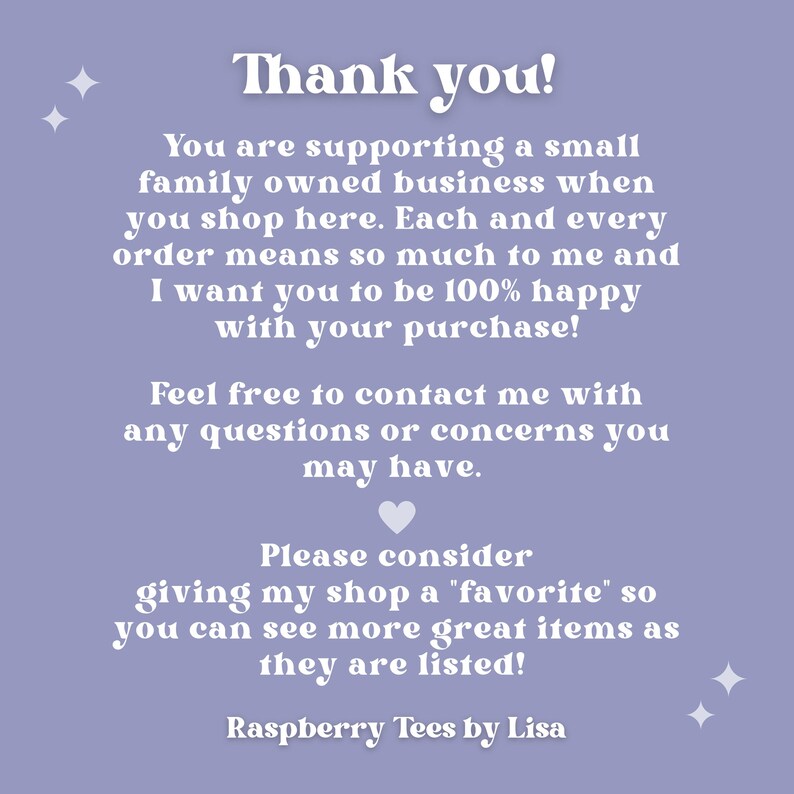 May include: A purple background with white text that says "Thank you!" and explains that you are supporting a small family owned business when you shop here. The text also says that each order means so much to the seller and that they want you to be 100% happy with your purchase. The text encourages you to contact the seller with any questions or concerns. The text also asks you to consider giving the shop a "favorite" so you can see more great items as they are listed. The text ends with "Raspberry Tees by Lisa".