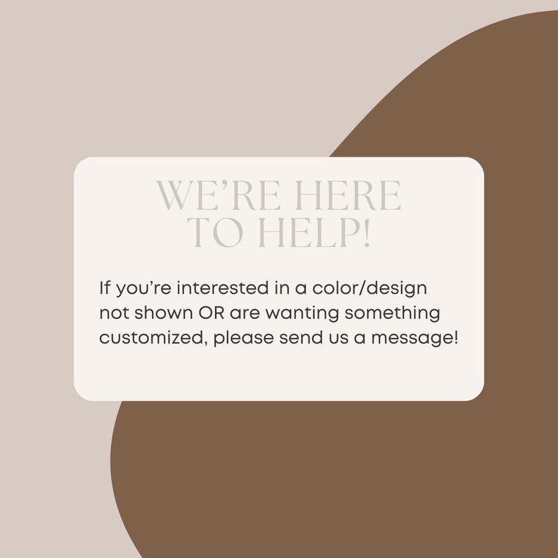 May include: A white rectangle with rounded corners on a brown background. The text "WE'RE HERE TO HELP!" is in a white sans-serif font. Below the text is a message in a smaller font: "If you're interested in a color/design not shown OR are wanting something customized, please send us a message!"