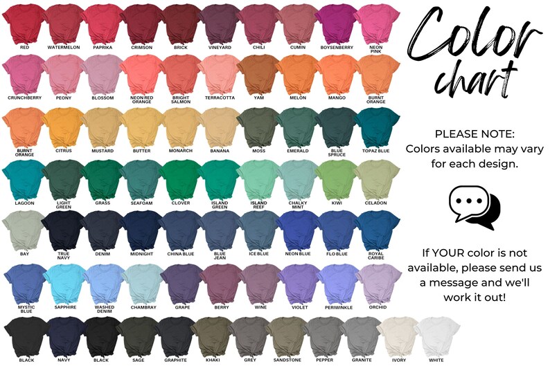 May include: Color chart showing 64 different colors of t-shirts. The colors are arranged in rows and columns, with the names of each color listed below the corresponding t-shirt. The text "Color chart" is written in a large, stylized font at the top right of the image. The text "PLEASE NOTE: Colors available may vary for each design." is written in black text below the color chart. A speech bubble with three dots is below the text. The text "If YOUR color is not available, please send us a message and we'll work it out!" is written in black text below the speech bubble.