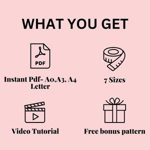 May include: A graphic showing what is included in a digital download. The graphic shows a PDF icon, a measuring tape, a video camera icon, and a gift box. The text reads "WHAT YOU GET", "Instant Pdf- Ao,A3, A4 Letter", "7 Sizes", "Video Tutorial", and "Free bonus pattern".