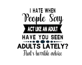 I Hate When People Say Act Like An Adult, Have You Seen Adults Lately, That's Horrible Advice