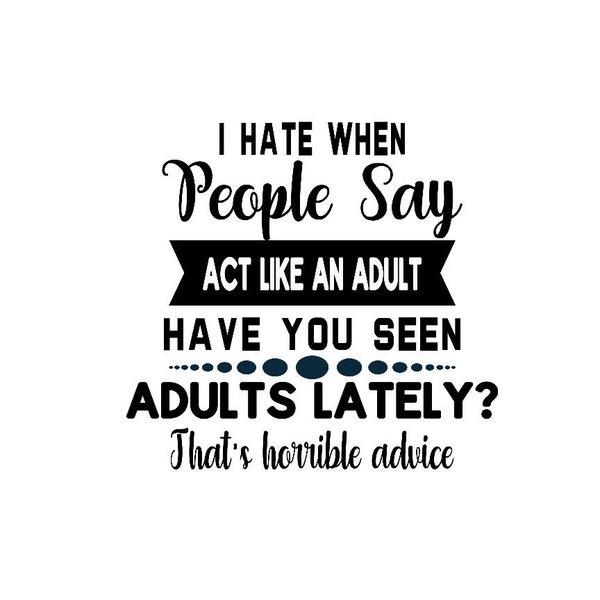 I Hate When People Say Act Like An Adult, Have You Seen Adults Lately, That's Horrible Advice