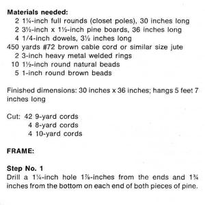 May include: Materials needed for a DIY project: 2 1 1/4-inch full rounds, 2 3 1/2-inch x 1 1/2-inch pine boards, 4 1/4-inch dowels, 450 yards of #72 brown cable cord, 2 3-inch heavy metal welded rings, 10 1 1/2-inch round natural beads, 5 1-inch round brown beads. Finished dimensions: 76.2 cm x 91.4 cm; hangs 1.73 m long. Cut: 42 9-yard cords, 4 8-yard cords, 4 10-yard cords. Step 1: Drill a 1 1/4-inch hole 4.76 cm from the ends and 4.45 cm from the bottom on each end of both pieces of pine.