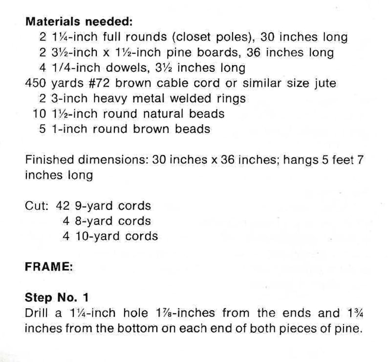 May include: Materials needed for a DIY project: 2 1 1/4-inch full rounds, 2 3 1/2-inch x 1 1/2-inch pine boards, 4 1/4-inch dowels, 450 yards of #72 brown cable cord, 2 3-inch heavy metal welded rings, 10 1 1/2-inch round natural beads, 5 1-inch round brown beads. Finished dimensions: 76.2 cm x 91.4 cm; hangs 1.73 m long. Cut: 42 9-yard cords, 4 8-yard cords, 4 10-yard cords. Step 1: Drill a 1 1/4-inch hole 4.76 cm from the ends and 4.45 cm from the bottom on each end of both pieces of pine.
