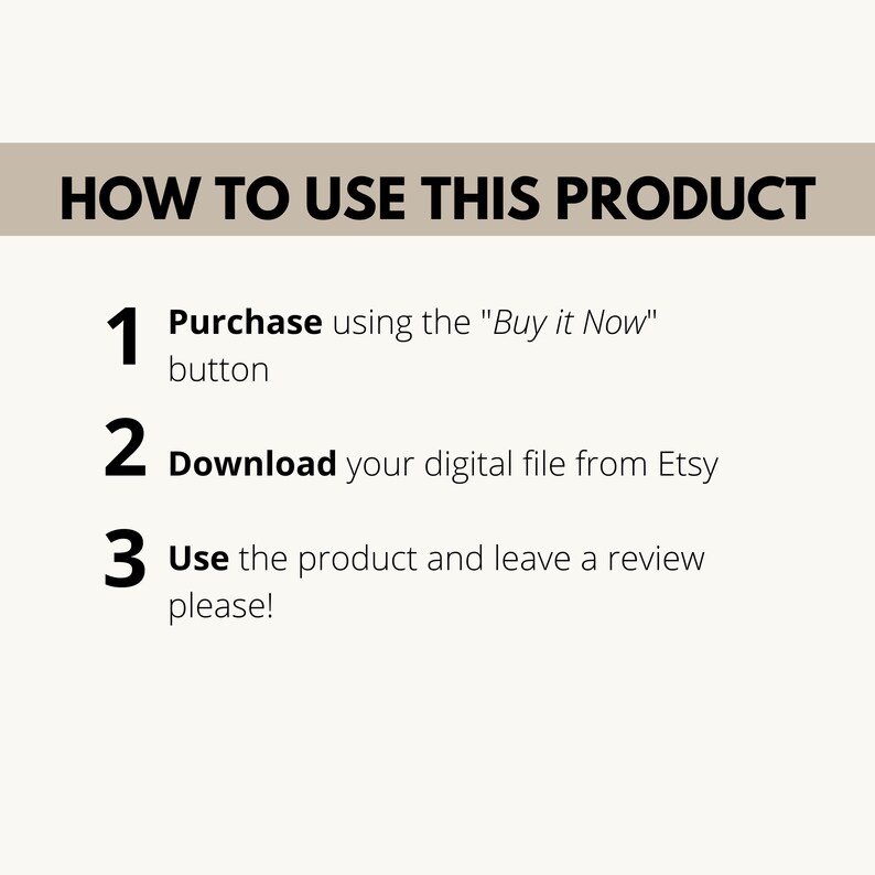 May include: A white background with black text outlining how to use a digital product. The text reads: "HOW TO USE THIS PRODUCT" followed by three numbered steps: 1. Purchase using the "Buy it Now" button, 2. Download your digital file from Etsy, and 3. Use the product and leave a review please!